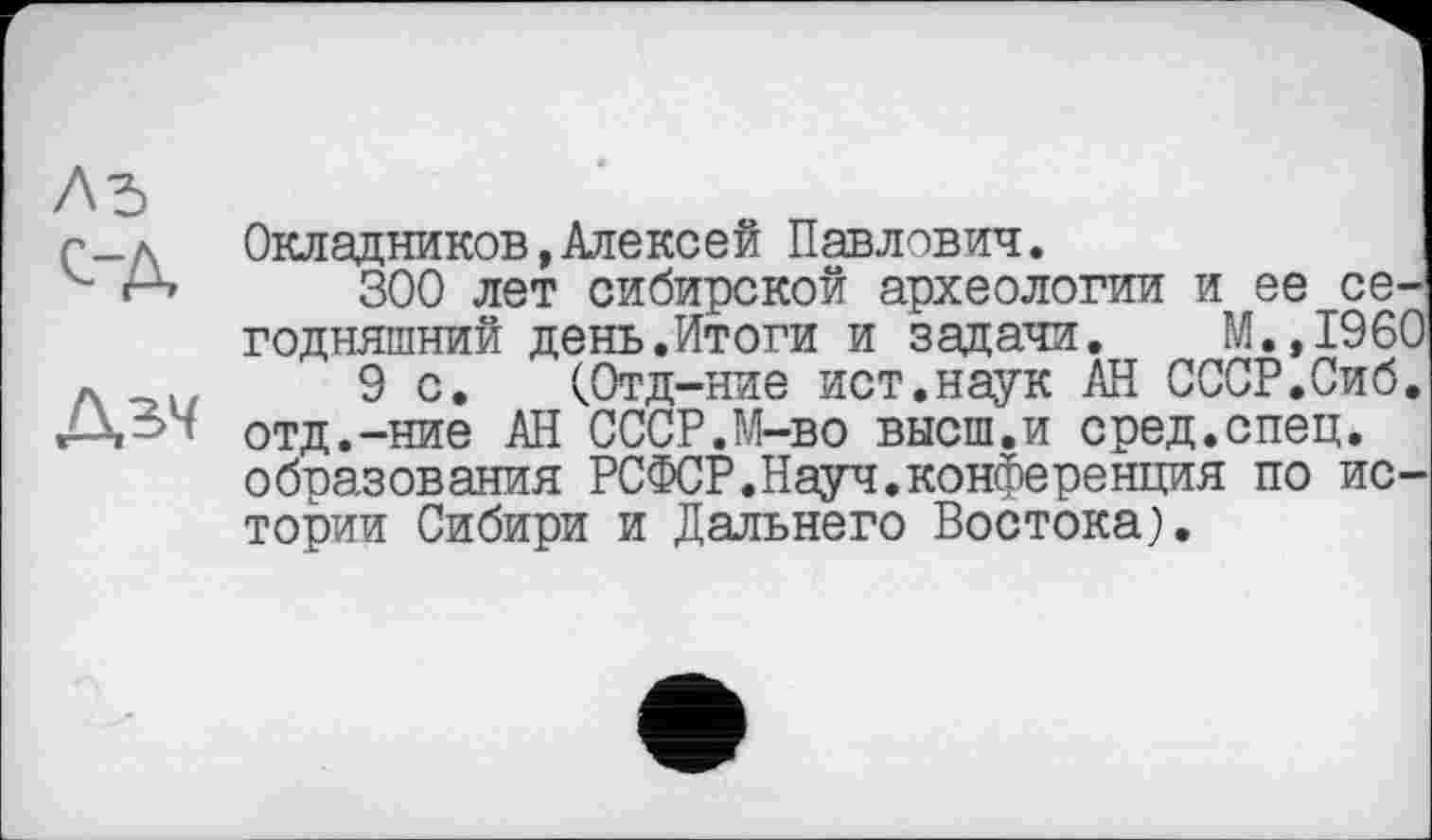 ﻿Окладников,Алексей Павлович.
300 лет сибирской археологии и ее сегодняшний день.Итоги и задачи. М.,1960
9 с. (Отд-ние ист.наук АН СССР.Сиб. отд.-ние АН СССР.М-во высш.и сред.спец, образования РСФСР.Науч.конференция по истории Сибири и Дальнего Востока).